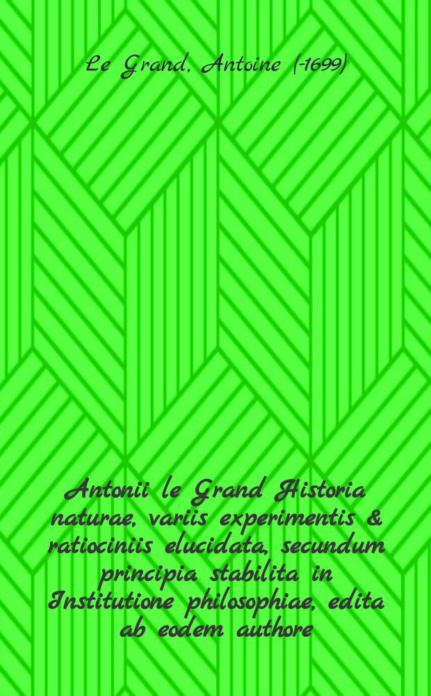 Antonii le Grand Historia naturae, variis experimentis & ratiociniis elucidata, secundum principia stabilita in Institutione philosophiae, edita ab eodem authore
