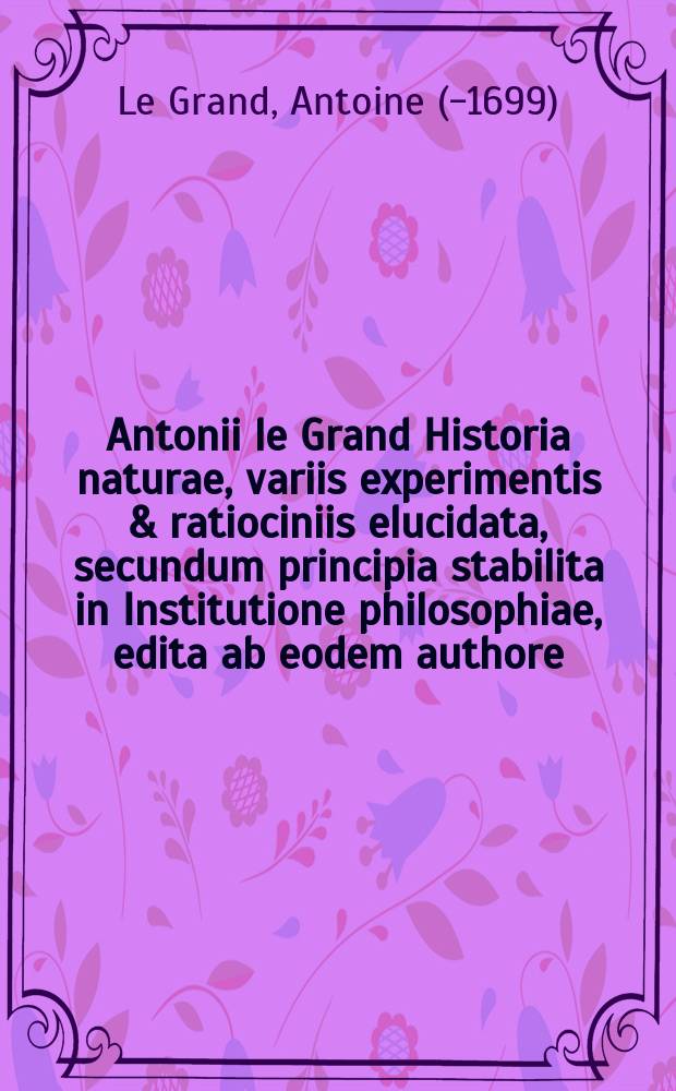 Antonii le Grand Historia naturae, variis experimentis & ratiociniis elucidata, secundum principia stabilita in Institutione philosophiae, edita ab eodem authore