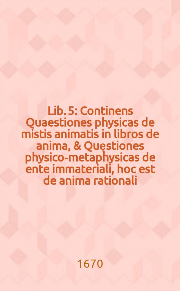 Lib. 5 : Continens Quaestiones physicas de mistis animatis in libros de anima, & Quęstiones physico-metaphysicas de ente immateriali, hoc est de anima rationali, intelligentijs & Deo