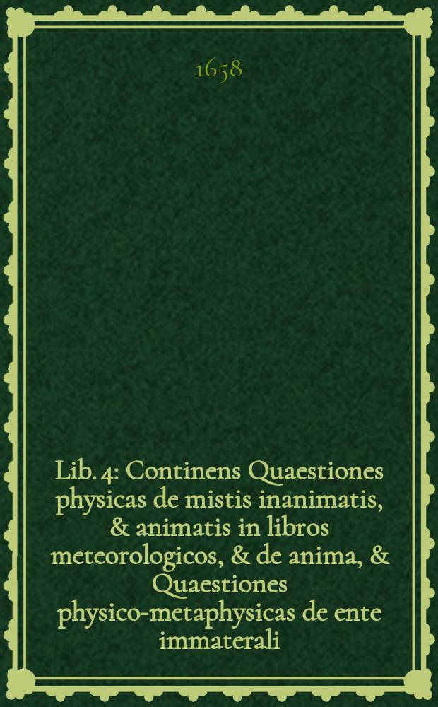 Lib. 4 : Continens Quaestiones physicas de mistis inanimatis, & animatis in libros meteorologicos, & de anima, & Quaestiones physico-metaphysicas de ente immaterali, hoc est de anima rationali, intelligentijs & Deo