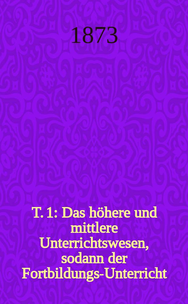 T. 1 : Das höhere und mittlere Unterrichtswesen, sodann der Fortbildungs-Unterricht