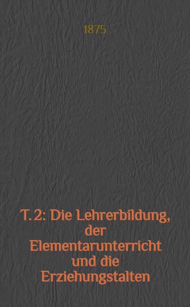 T. 2 : Die Lehrerbildung, der Elementarunterricht und die Erziehungstalten