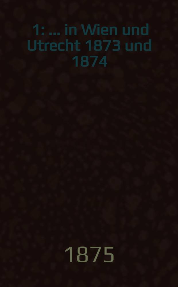 [1] : ... in Wien und Utrecht 1873 und 1874