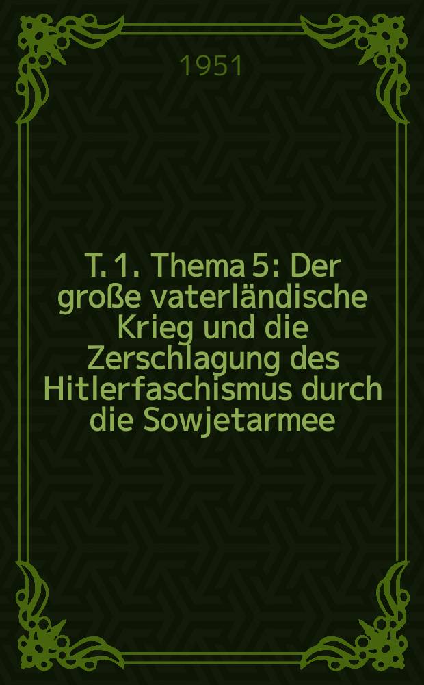 T. 1. Thema 5 : Der große vaterländische Krieg und die Zerschlagung des Hitlerfaschismus durch die Sowjetarmee