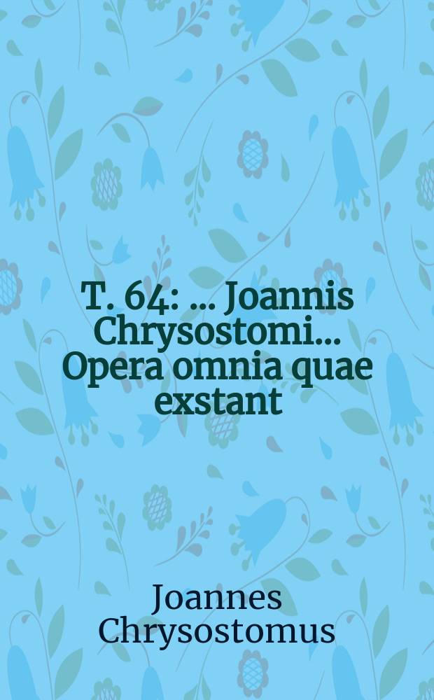 T. 64 : ...Joannis Chrysostomi ... Opera omnia quae exstant