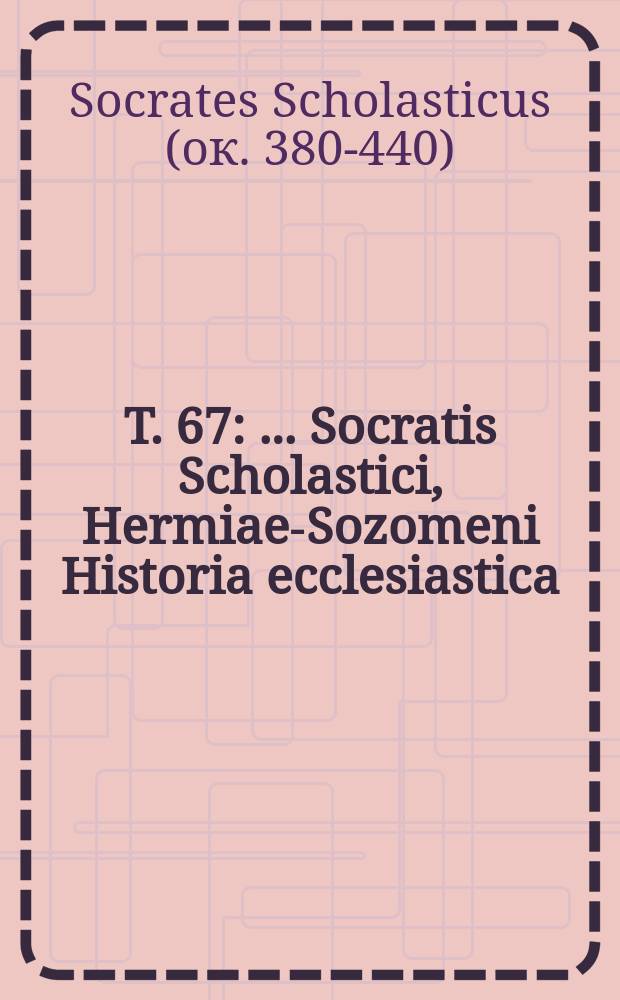 T. 67 : ... Socratis Scholastici, Hermiae-Sozomeni Historia ecclesiastica