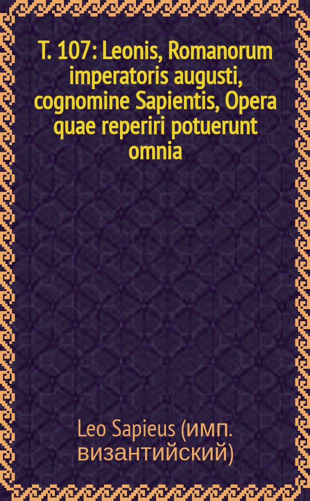 T. 107 : Leonis, Romanorum imperatoris augusti, cognomine Sapientis, Opera quae reperiri potuerunt omnia