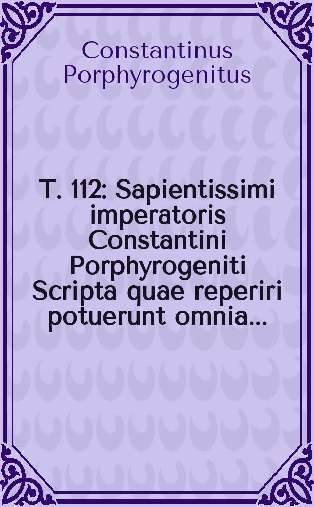T. 112 : Sapientissimi imperatoris Constantini Porphyrogeniti Scripta quae reperiri potuerunt omnia ...