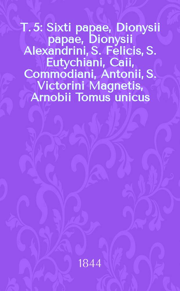 T. 5 : Sixti papae, Dionysii papae, Dionysii Alexandrini, S. Felicis, S. Eutychiani, Caii, Commodiani, Antonii, S. Victorini Magnetis, Arnobii Tomus unicus