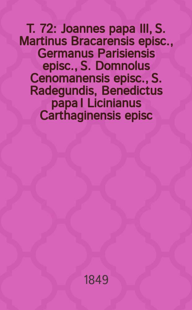 T. 72 : Joannes papa III, S. Martinus Bracarensis episc., Germanus Parisiensis episc., S. Domnolus Cenomanensis episc., S. Radegundis, Benedictus papa I Licinianus Carthaginensis episc., Pelagius papa II, et alii numero tredecim
