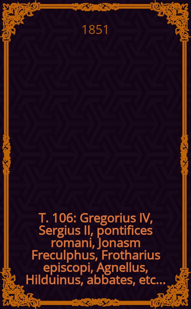 T. 106 : Gregorius IV, Sergius II, pontifices romani, Jonasm Freculphus, Frotharius episcopi, Agnellus, Hilduinus, abbates, etc. ...