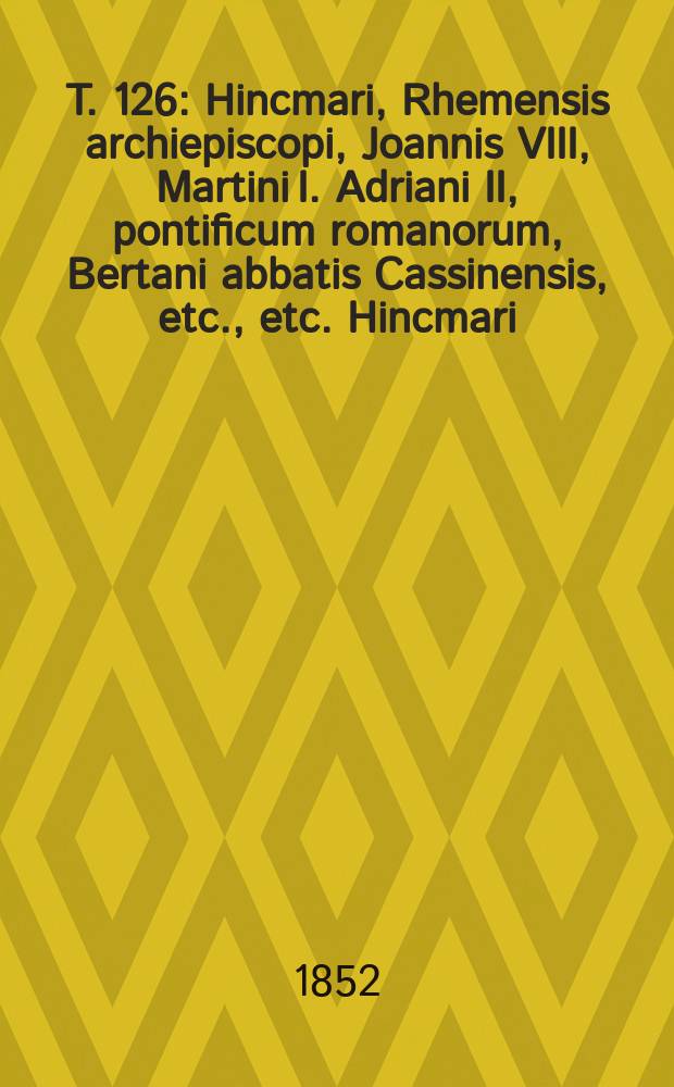 T. 126 : Hincmari, Rhemensis archiepiscopi, Joannis VIII, Martini I. Adriani II, pontificum romanorum, Bertani abbatis Cassinensis, etc., etc. Hincmari
