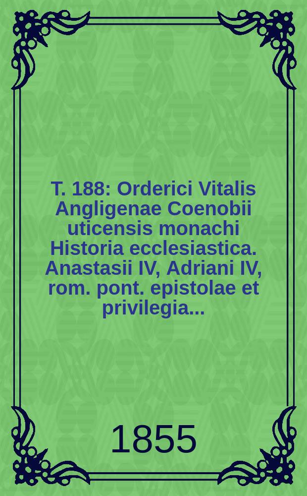 T. 188 : Orderici Vitalis Angligenae Coenobii uticensis monachi Historia ecclesiastica. Anastasii IV, Adriani IV, rom. pont. epistolae et privilegia ...