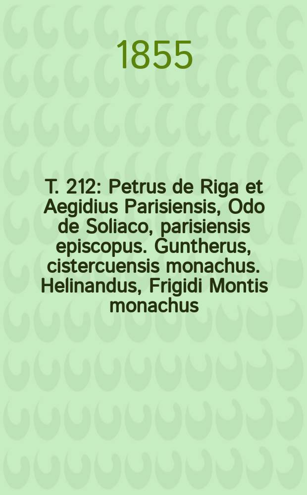 T. 212 : Petrus de Riga et Aegidius Parisiensis, Odo de Soliaco, parisiensis episcopus. Guntherus, cistercuensis monachus. Helinandus, Frigidi Montis monachus