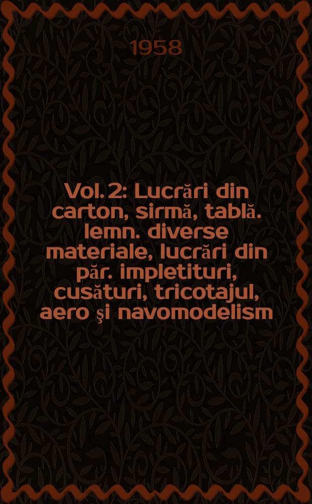 Vol. 2 : [Lucrări din carton, sirmă, tablă. lemn. diverse materiale, lucrări din păr. impletituri, cusături, tricotajul, aero şi navomodelism]