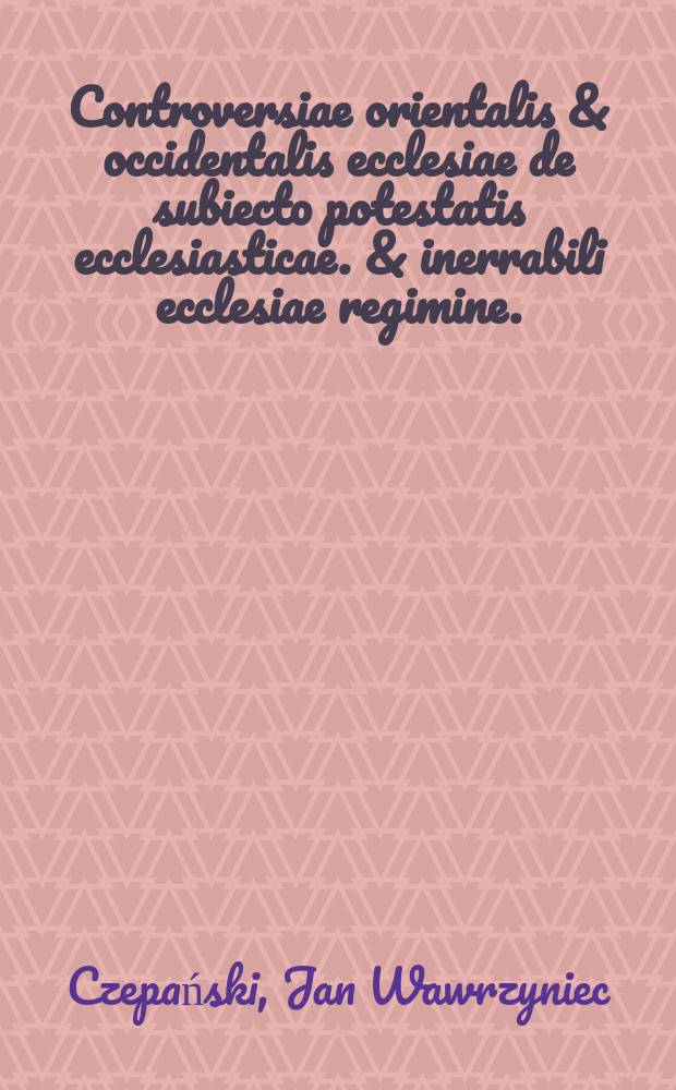 Controversiae orientalis & occidentalis ecclesiae de subiecto potestatis ecclesiasticae. & inerrabili ecclesiae regimine.