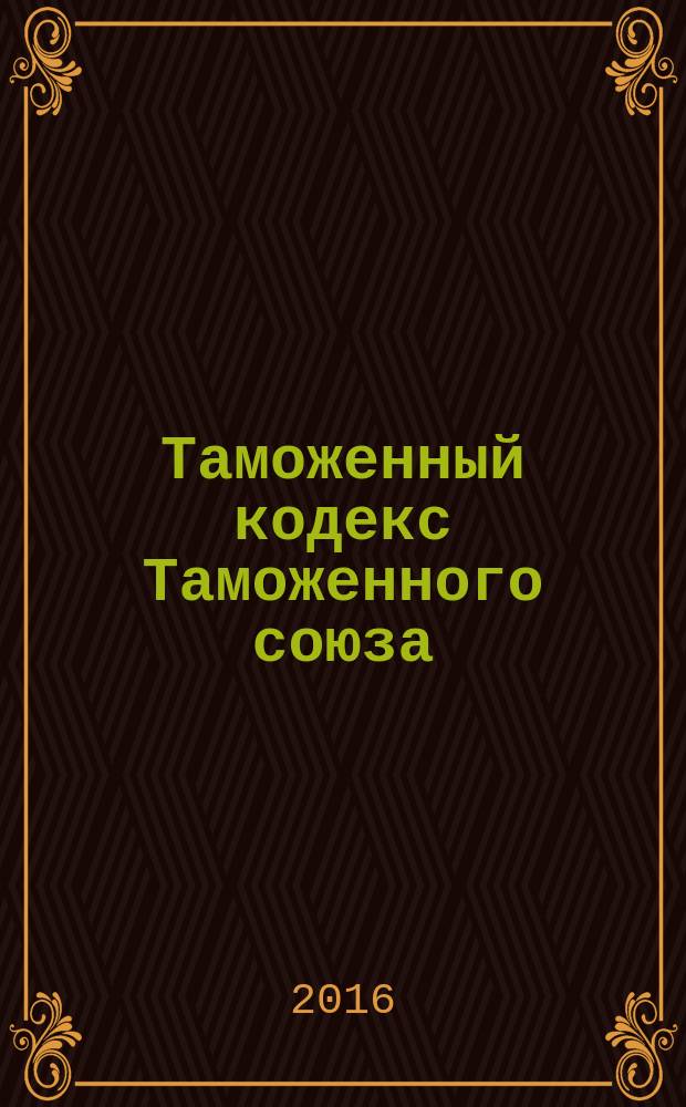 Таможенный кодекс Таможенного союза : от 27 ноября 2009 г. № 17 : текст с изменениями и дополнениями на 2016 год