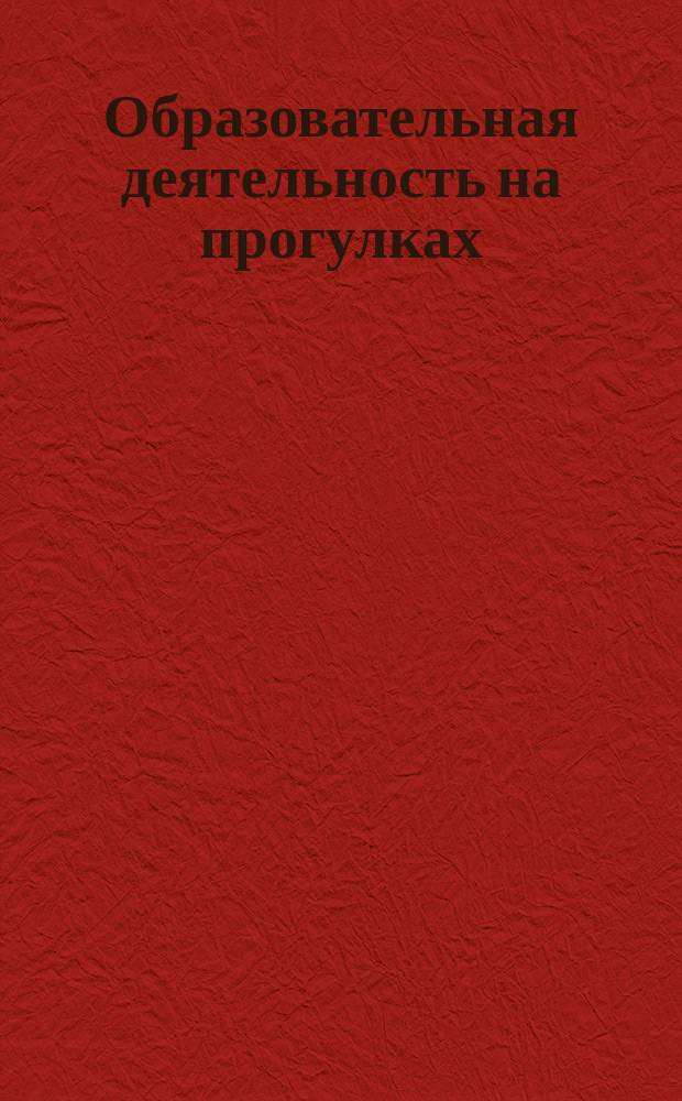 Образовательная деятельность на прогулках : картотека прогулок на каждый день по программе "От рождения до школы" под ред. Н. Е. Вераксы, Т. С. Комаровой, М. А. Васильевой. Старшая группа (от 5 до 6 лет)