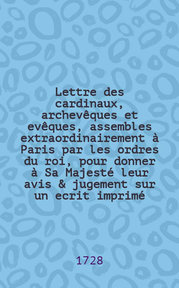 Lettre des cardinaux, archevêques et evêques, assembles extraordinairement à Paris par les ordres du roi, pour donner à Sa Majesté leur avis & jugement sur un ecrit imprimé, qui a pour titre; Consultation de Mess[ieu]rs les avocats du Parlement de Paris, au sujet de jugement rendu à Embrun contre M. l'evêque de Senez