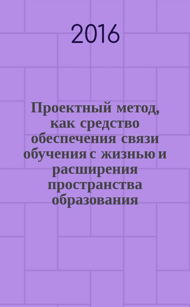Проектный метод, как средство обеспечения связи обучения с жизнью и расширения пространства образования : методические рекомендации по организации проектной работы
