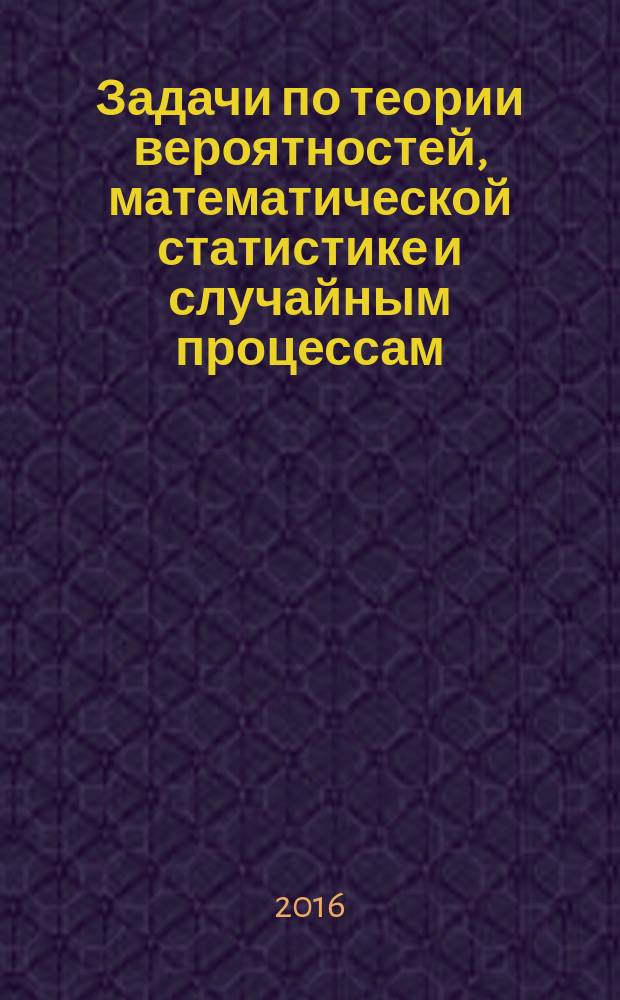 Задачи по теории вероятностей, математической статистике и случайным процессам : учебное пособие для студентов высших учебных заведений, обучающихся по основным образовательным программам подготовки 10.03.01 Информационная безопасность, 10.05.03 Информационная безопасность автоматизированных средств