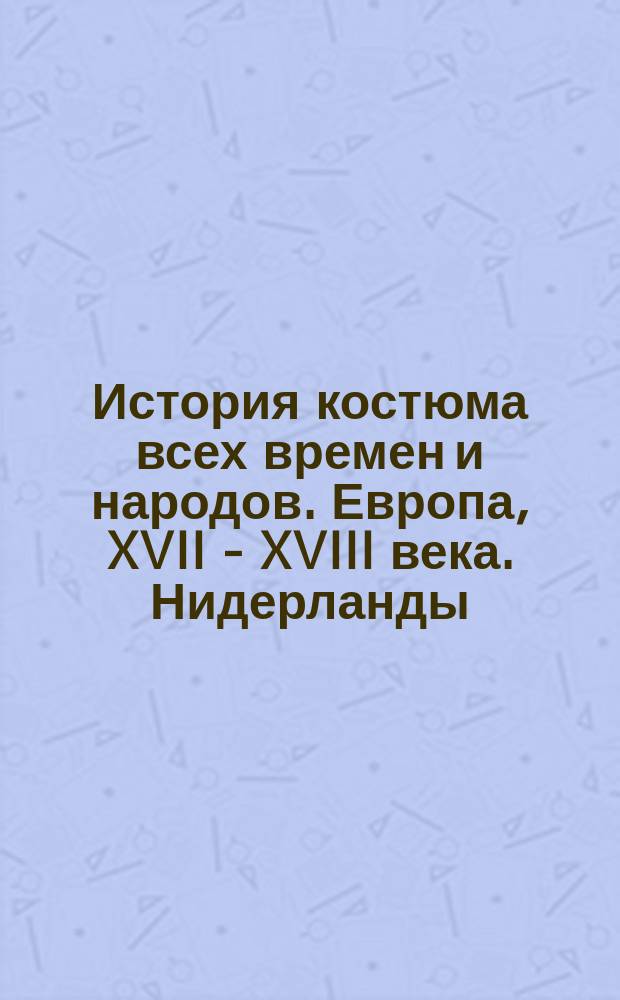 История костюма всех времен и народов. Европа, XVII - XVIII века. Нидерланды (Голландия), Франция, Италия, Германия, Англия : костюмы, прически, интерьер, предметы быта и нравы