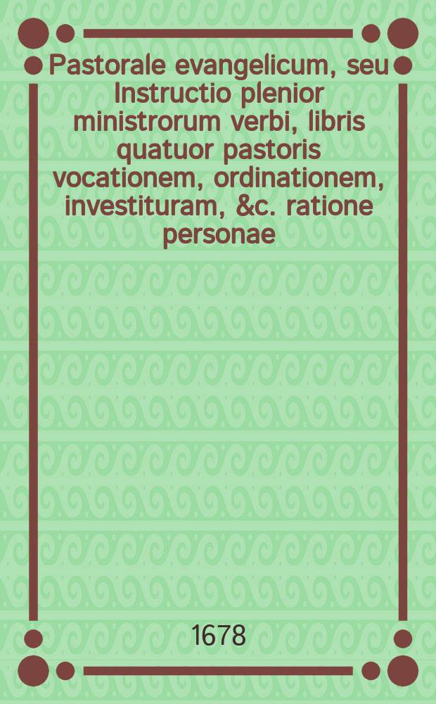 Pastorale evangelicum, seu Instructio plenior ministrorum verbi, libris quatuor pastoris vocationem, ordinationem, investituram, &c. ratione personae: conversionem ac mores, ratione vitae, officii decentem administrationem, ratione Spartae, promotionem ac remotionem, ratione Fortunae secundae & adversae: tempore pacis, belli, pestis, persecutionis, & c. sistens. : Additis sufficientibus monitis circa quamcunque praxin theolog. pastoralem & decisionibus ultra 800. casuum conscientiae, ac quaestionum, controversiarum, dubiorum, quotquot propemodum occurrere solent