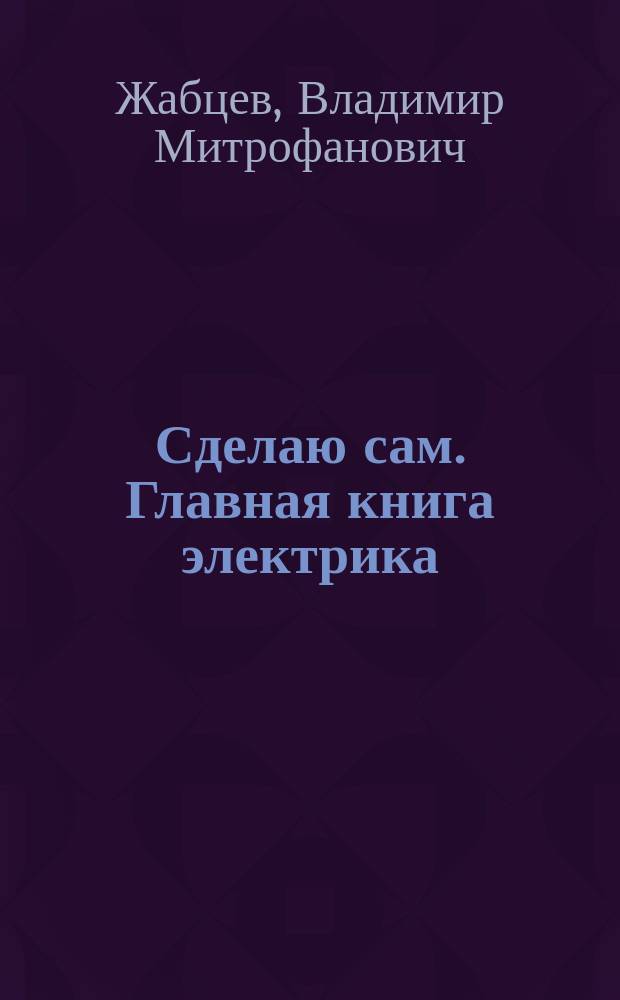 Сделаю сам. Главная книга электрика : самое полное руководство : ни один ваш вопрос не останется без ответа : просто безопасно, надежно