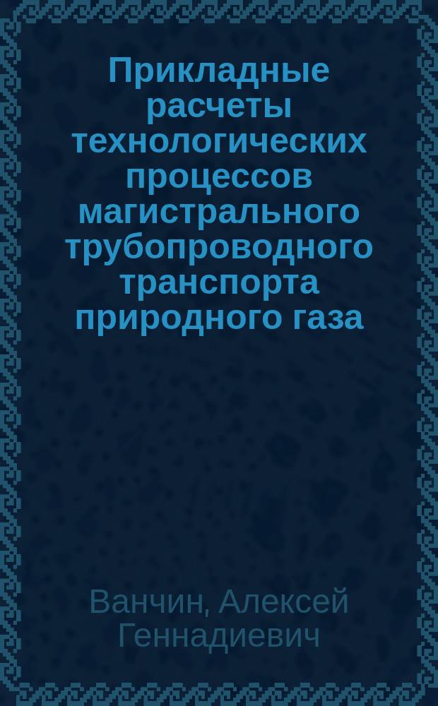 Прикладные расчеты технологических процессов магистрального трубопроводного транспорта природного газа : монография