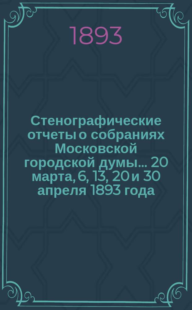 Стенографические отчеты о собраниях Московской городской думы... ... 20 марта, 6, 13, 20 и 30 апреля 1893 года