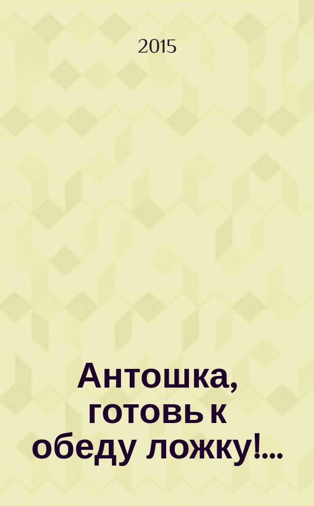 Антошка, готовь к обеду ложку!… : для чтения взрослыми детям до 3-х лет