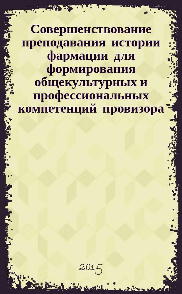 Совершенствование преподавания истории фармации для формирования общекультурных и профессиональных компетенций провизора: проблемы, идеи, решения : учебное пособие для студентов фармацевтических специальностей