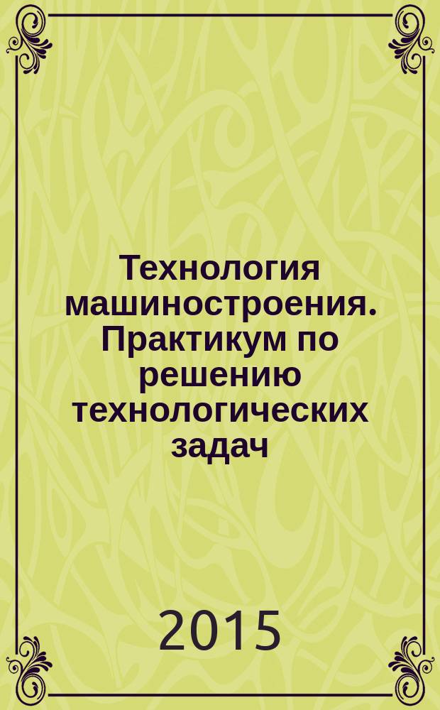 Технология машиностроения. Практикум по решению технологических задач : учебное пособие для студентов высших учебных заведений, обучающихся по направлению подготовки бакалавров "Технологические машины и оборудование"