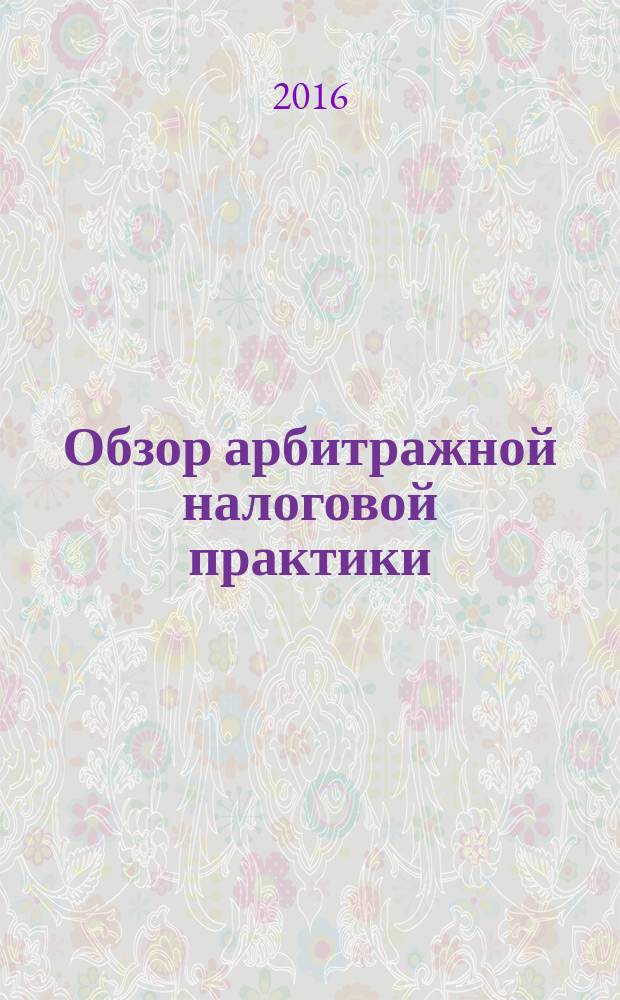 Обзор арбитражной налоговой практики : По материалам дел, включ. в арбитр. базы данных Журн. о том, как не переплачивать налоги. 2016, № 2