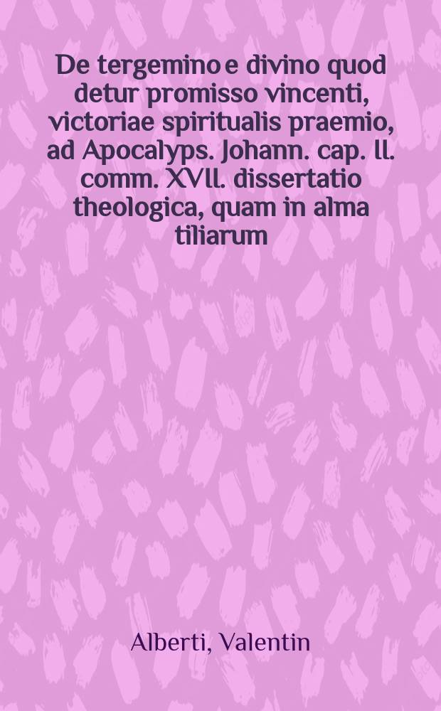 De tergemino e divino quod detur promisso vincenti, victoriae spiritualis praemio, ad Apocalyps. Johann. cap. II. comm. XVII. dissertatio theologica, quam in alma tiliarum, summe reverendae Facultatis theologicae indultu,