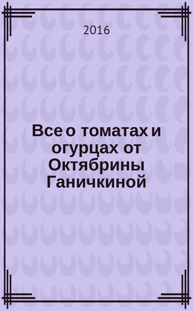 Все о томатах и огурцах от Октябрины Ганичкиной : урожайные советы для любимых дачников! : лучшие урожайные сорта для любых регионов, подробные рекомендации по уходу, подкормке, поливу и защите, все, что вы хотели знать о выращивании в теплице и в открытом грунте, новейшие препараты для защиты от болезней и вредителей