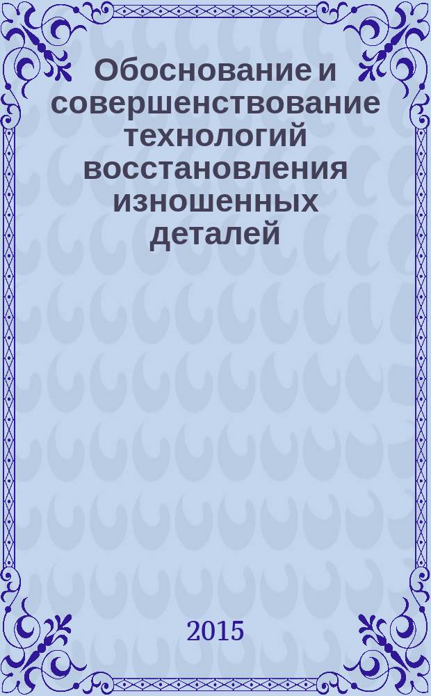 Обоснование и совершенствование технологий восстановления изношенных деталей : учебное пособие для студентов высших учебных заведений, обучающихся по направлению "Агроинженерия"