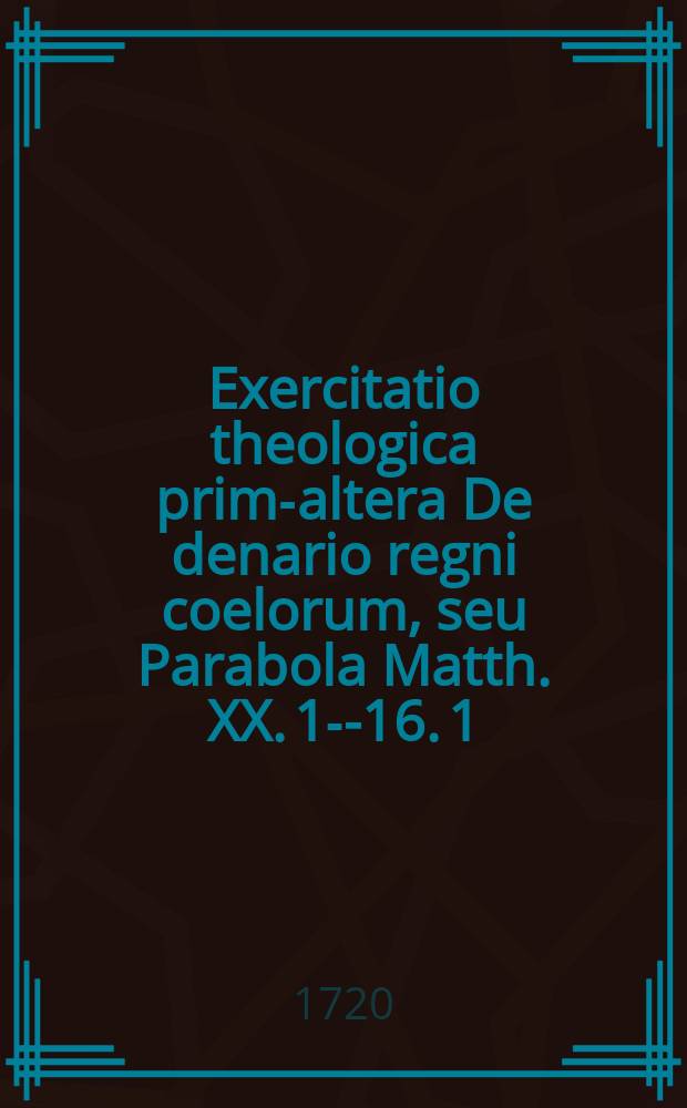 Exercitatio theologica prima-[altera] De denario regni coelorum, seu Parabola Matth. XX. 1--16. 1 : ... anno M DCC XX. a. d. XXIIX. Junii. ... submittit, Wilh. Gerh. Wilderman. Gedanens. ...