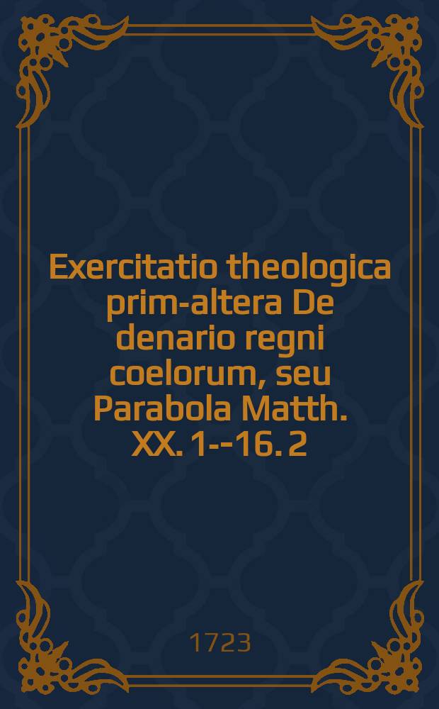 Exercitatio theologica prima-[altera] De denario regni coelorum, seu Parabola Matth. XX. 1--16. [2] : ... anno M DCC XXIII. a. d. XXIIX. Ianuarii. ... submittit, Wilhelmus Jacobus Allardt. Francof. Meso-Marchic. ...