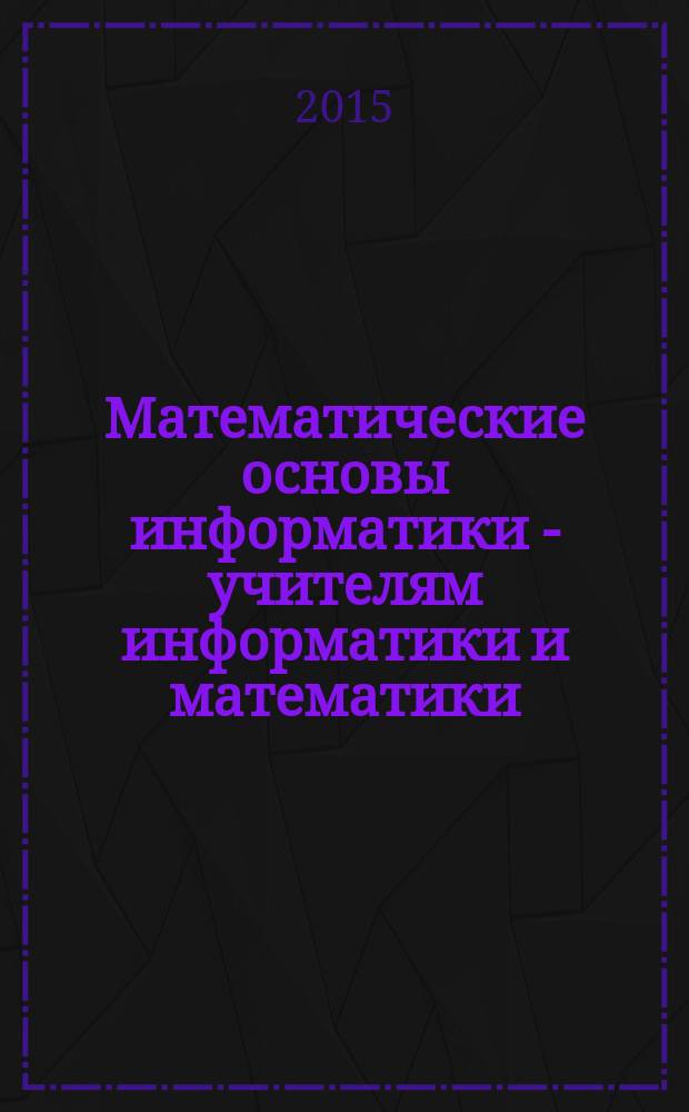Математические основы информатики - учителям информатики и математики : учебное пособие [для студентов направления 44.03.05 "Педагогоческое образование" профилей подготовки "Информатика" и "Математика"]. Ч. 1
