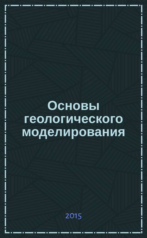 Основы геологического моделирования : учебное пособие для студентов и магистров высших учебных заведений, обучающихся по направлению 21.04.01 "Нефтегазовое дело", и аспирантов направлений 21.06.01 "Геология, разведка и разработка полезных ископаемых", и 25.00.12 "Геология, поиски и разведка нефтяных и газовых месторождений"