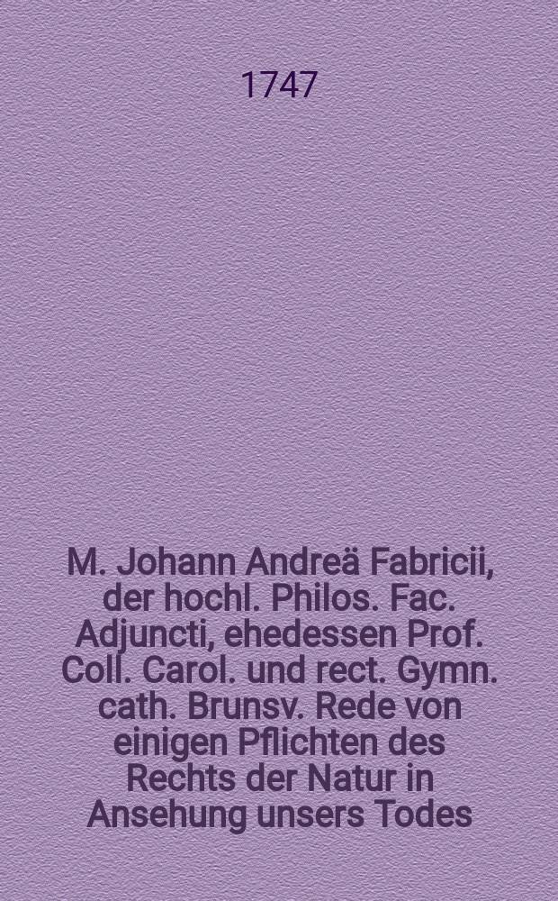 M. Johann Andreä Fabricii, der hochl. Philos. Fac. Adjuncti, ehedessen Prof. Coll. Carol. und rect. Gymn. cath. Brunsv. Rede von einigen Pflichten des Rechts der Natur in Ansehung unsers Todes.