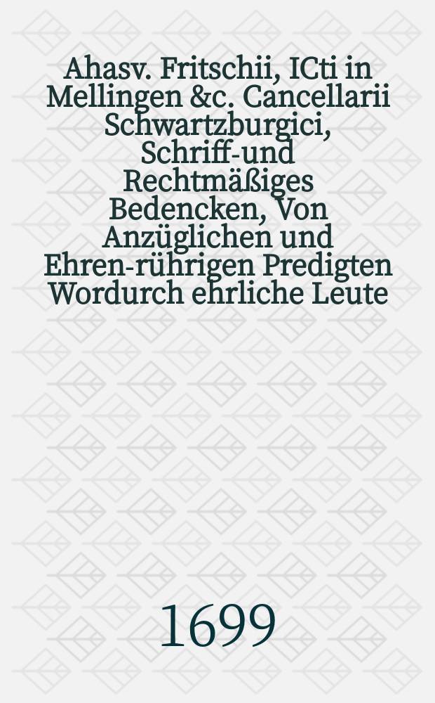 Ahasv. Fritschii, ICti in Mellingen &c. Cancellarii Schwartzburgici, Schrifft- und Rechtmäßiges Bedencken, Von Anzüglichen und Ehren-rührigen Predigten Wordurch ehrliche Leute, an ihren guten Nahmen iniuriose gekräncket, und wider-Rechtlich beschimpffet werden: In Drey Fragen, Nebst zugehöriger Antwort Kürtzlich verfasset