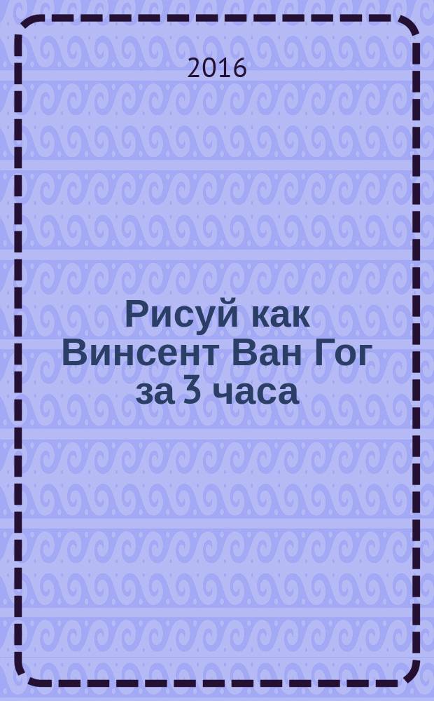 Рисуй как Винсент Ван Гог за 3 часа : 5 гениальных картин, которые сможет нарисовать каждый!