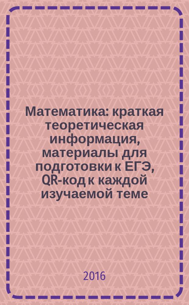 Математика : краткая теоретическая информация, материалы для подготовки к ЕГЭ, QR-код к каждой изучаемой теме : для старшего школьного возраста