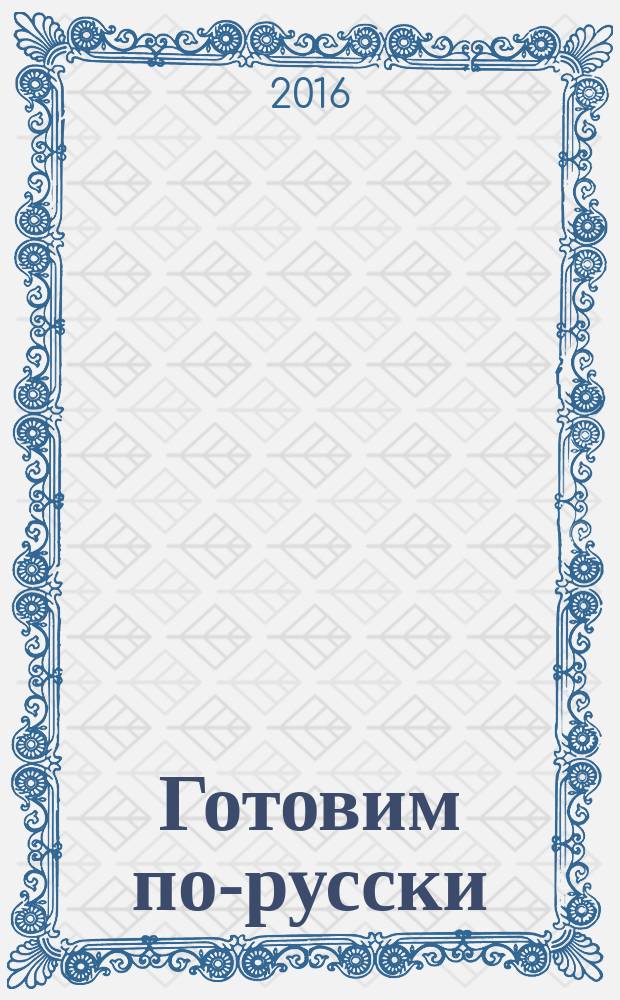Готовим по-русски : наши традции, лучшие рецепты, в будни и праздники