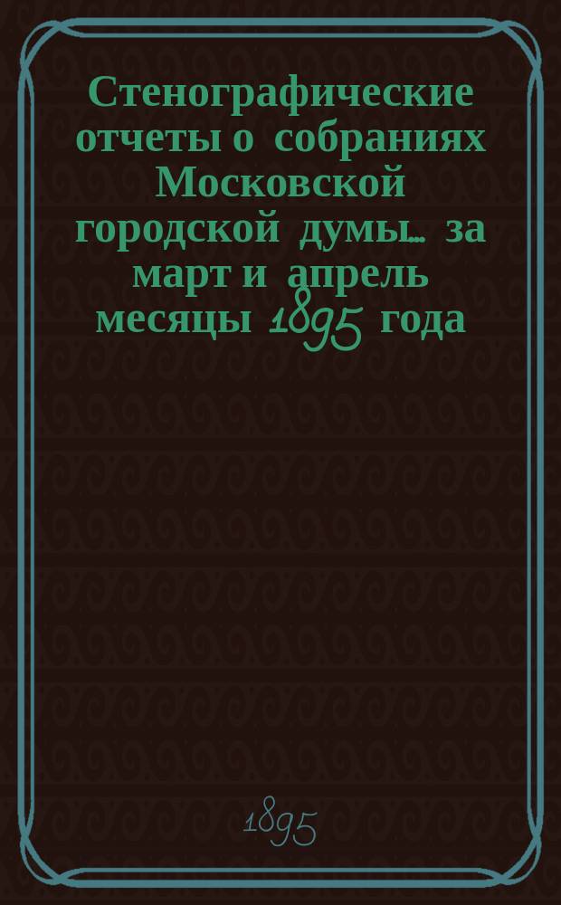 Стенографические отчеты о собраниях Московской городской думы... ... за март и апрель месяцы 1895 года