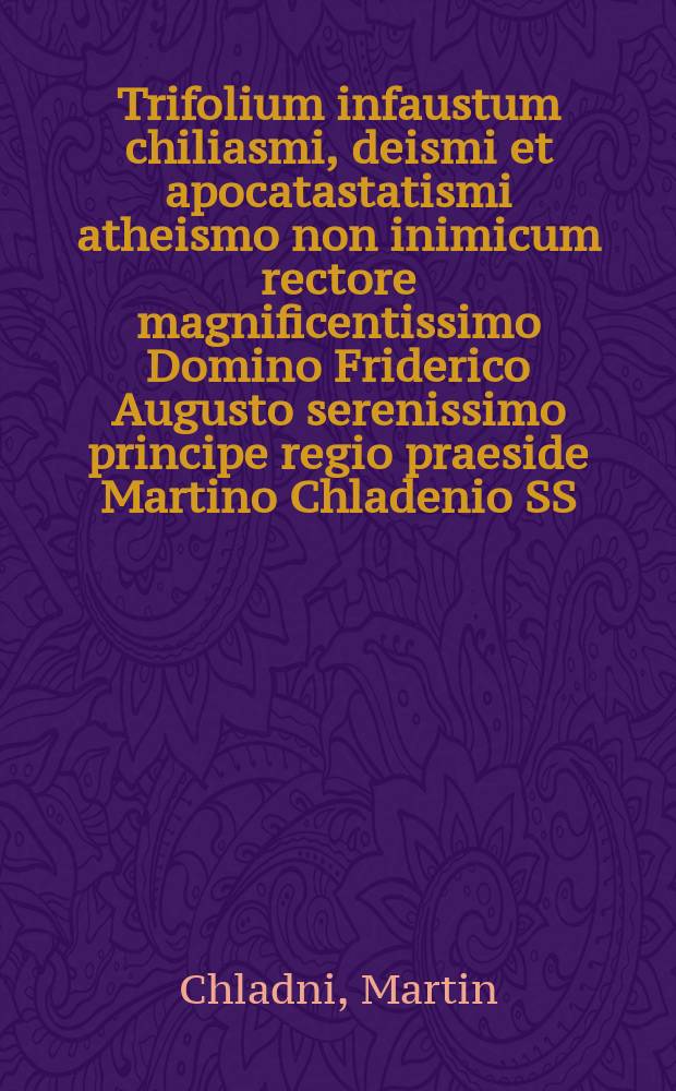 Trifolium infaustum chiliasmi, deismi et apocatastatismi atheismo non inimicum rectore magnificentissimo Domino Friderico Augusto serenissimo principe regio praeside Martino Chladenio SS. Theologiae Doctore et Professore Publico aluminorum regio electoralium ephoro et H.T. Academiae prorectore magnifico Domino, patrono ac promotore studiorum demissa animi observantia colendo, ex scripto nuper edito sub titulo Der sich selbst Offenbahrende und rechtfertigende Gott contemplandum sistit M. Ioh. Christianus Frankius Gelenavia Misnicus die XXIX. April. A. R. S. MDCCXV.