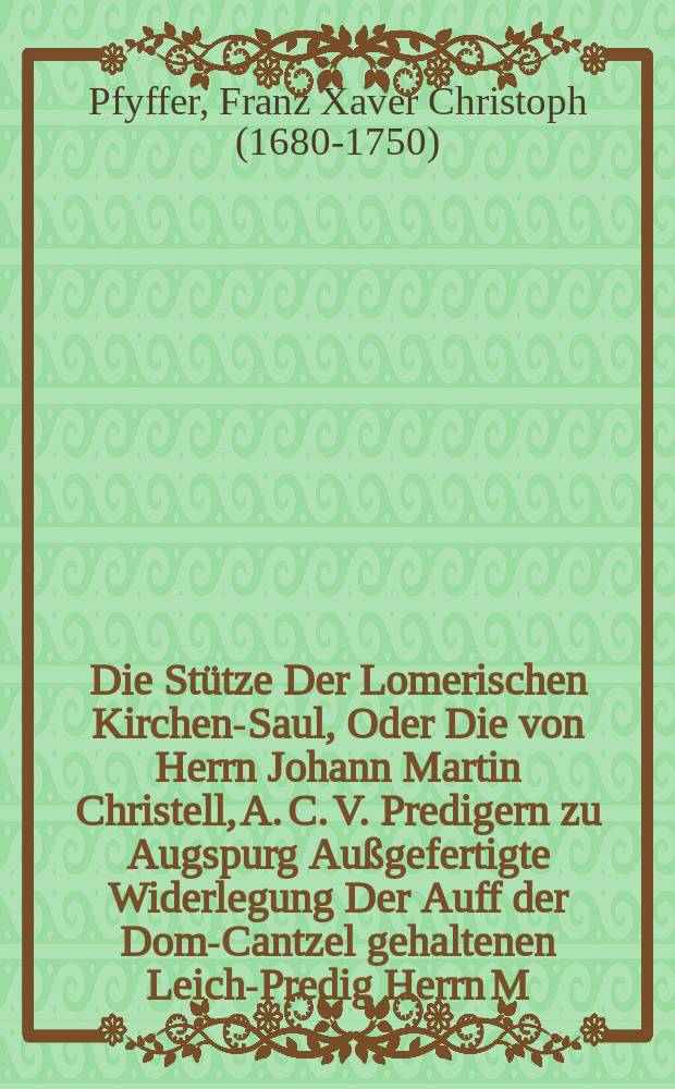 Die St&uuml;tze Der Lomerischen Kirchen-Saul, Oder Die von Herrn Johann Martin Christell, A. C. V. Predigern zu Augspurg Au&szlig;gefertigte Widerlegung Der Auff der Dom-Cantzel gehaltenen Leich-Predig Herrn M. Gottfrid Lomers,