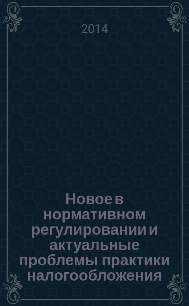 Новое в нормативном регулировании и актуальные проблемы практики налогообложения : учебное пособие для студентов и слушателей курсов повышения квалификации